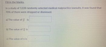 Fill in the blanks.
In a study of 1228 randomly selected medical malpractice lawsuits, it was found that
70% of them were dropped or dismissed.
a) The value of p is
b) The value of a is
c) The value of n is