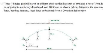 1- Three - hinged parabolic arch of uniform cross-section has span of 60m and a rise of 10m, it
is subjected to uniformly distributed load 10 KN/m as shown below, determine the reaction
force, bending moment, shear force and normal force at 20m from left support
र
20 m
10 kN/m
10 m
60 m