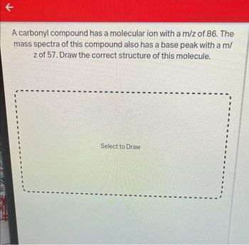 V
A carbonyl compound has a molecular ion with a m/z of 86. The
mass spectra of this compound also has a base peak with a m/
z of 57. Draw the correct structure of this molecule.
Select to Draw