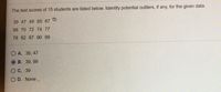 The test scores of 15 students are listed below. Identify potential outliers, if any, for the given data.
39 47 49 65 67
68 70 72 74 77
78 82 87 90 99
O A. 39, 47
В. 39, 99
Ос. 39
O D. None
