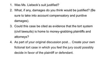 1. Was Ms. Liebeck's suit justified?
2. What, if any, damages do you think would be justified? (Be
sure to take into account compensatory and punitive
damages).
3. Could this case be cited as evidence that the tort system
(civil lawsuits) is home to money-grabbing plaintiffs and
attorneys?
4. As part of your original discussion post... Create your own
fictional tort case in which you feel the jury could possibly
decide in favor of the plaintiff or defendant.