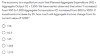 The economy is in equilibrium such that Planned Aggregate Expenditure (AE) =
Aggregate Output (Y) = 1,200. We have earlier observed that when Y increased
from 900 to 1,200 Aggregate Consumption (C) increased from 800 to 1000. If
investments increase by 55, how much will Aggregate Income change from its
current value of 1,200?
110
82.5
165
1,365
1,310
