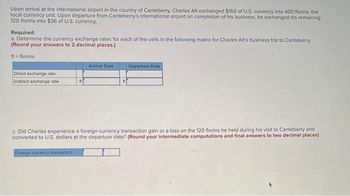 Upon arrival at the international airport in the country of Canteberry, Charles Alt exchanged $160 of U.S. currency into 400 florins, the
local currency unit. Upon departure from Canteberry's international airport on completion of his business, he exchanged his remaining
120 florins into $36 of U.S. currency.
Required:
a. Determine the currency exchange rates for each of the cells in the following matrix for Charles Alt's business trip to Canteberry.
(Round your answers to 2 decimal places.)
fl=florins:
Direct exchange rate
Indirect exchange rate
n
Arrival Date
fl
Departure Date
c. Did Charles experience a foreign currency transaction gain or a loss on the 120 florins he held during his visit to Canteberry and
converted to U.S. dollars at the departure date? (Round your intermediate computations and final answers to two decimal places)
Foreign currency transaction