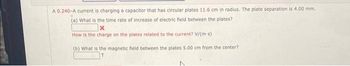 A 0.240-A current is charging a capacitor that has circular plates 11.6 cm in radius. The plate separation is 4.00 mm.
(a) What is the time rate of increase of electric field between the plates?
How is the charge on the plates related to the current? V/(m-s)
(b) What is the magnetic field between the plates 5.00 cm from the center?