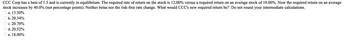 CCC Corp has a beta of 1.5 and is currently in equilibrium. The required rate of return on the stock is 12.00% versus a required return on an average stock of 10.00%. Now the required return on an average
stock increases by 40.0% (not percentage points). Neither betas nor the risk-free rate change. What would CCC's new required return be? Do not round your intermediate calculations.
Ⓒa. 13.50%
Ob. 20.34%
c. 20.70%
d. 20.52%
e. 18.00%