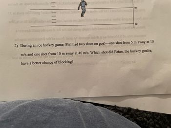 sol or no ou doce
TE ai doug I og fadin
sdf
bois sinsso grinamens 201
L
wot base
vinnud leitini no
sresvesti netg
1259
montan
baq sdi ewpla si all things belt bank
sul qot and ediněl odi to snon Jeog qat biswor eabile si es Salm 02.020 5187 palatos
2) During an ice hockey game, Phil had two shots on goal-one shot from 5 m away at 10
19101
zi rodz
FOSH SA
m/s and one shot from 10 m away at 40 m/s. Which shot did Brian, the hockey goalie,
one of 2008 ION SU DOS CTN Conc
have a better chance of blocking?
