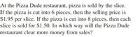 At the Pizza Dude restaurant, pizza is sold by the slice.
If the pizza is cut into 6 pieces, then the selling price is
$1.95 per slice. If the pizza is cut into 8 pieces, then each
slice is sold for $1.50. In which way will the Pizza Dude
restaurant clear more money from sales?
