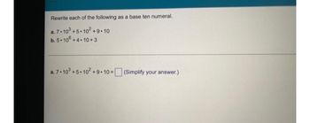 Rewrite each of the following as a base ten numeral.
a. 7.103 +5.10² +9.10
b. 5-10° +4.10+3
a. 7.103 +5.10² +9.10 = (Simplify your answer.)