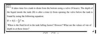 It takes time for a tank to drain from the bottom using a valve (8 hours). The depth of
the liquid inside the tank (H) is after a time (t) from opening the valve below the tank is
found by using the following equation:
H = 4(1-5 m.
When is the fluid level in the tank falling fastest? Slowest? What are the values of rate of
depth in at these times?
