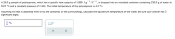 -1
I
A 26.0 g sample of polyisoprene, which has a specific heat capacity of 1.880 J.g •°C is dropped into an insulated container containing 250.0 g of water at
65.0 °C and a constant pressure of 1 atm. The initial temperature of the polyisoprene is 4.4 °C.
Assuming no heat is absorbed from or by the container, or the surroundings, calculate the equilibrium temperature of the water. Be sure your answer has 3
significant digits.
°C
0x10
X