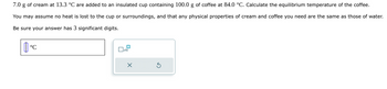 7.0 g of cream at 13.3 °C are added to an insulated cup containing 100.0 g of coffee at 84.0 °C. Calculate the equilibrium temperature of the coffee.
You may assume no heat is lost to the cup or surroundings, and that any physical properties of cream and coffee you need are the same as those of water.
Be sure your answer has 3 significant digits.
°C
x10
X