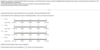 Suppose you purchase a 10-year bond with 6.64% annual coupons. You hold the bond for 4 years, and sell it immediately after receiving the fourth coupon. If the bond's yield to maturity was 5.17%
when you purchased and sold the bond,
a. what cash flows will you pay and receive from your investment in the bond per $100 face value?
b. what is the annual rate of return of your investment?
a. What cash flows will you pay and receive from your investment in the bond per $100 face value?
The cash flows from the investment are shown in the following timeline: (Round to the best choice below.)
OA. Years
Cash Flows
O B. Years
C. Years
Cash Flows
Cash Flows - $114.06
O D. Years
0
Cash Flows
$107.42
0
0
- $111.26
0
$111.26
1
$6.64
1
$6.64
1
$6.64
1
$6.64
2
$6.64
2
+
$6.64
2
+
$6.64
2
+
$6.64
3
$6.64
3
$6.64
3
$6.64
3
$6.64
b. What is the annual rate of return of your investment?
The annual rate of return of your investment is %. (Round to two decimal places.)
4
$114.06
4
$107.42
4
$114.06
4
$114.06