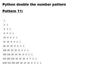 Python double the number pattern
Pattern 11:
1
2 1
4 2 1
8 4 2 1
16 8 4 2 1
32 16 8 4 2 1
64 32 16 8 4 2 1
128 64 32 16 8 4 2 1
256 128 64 32 16 8 4 2 1
512 256 128 64 32 16 8 4 2 1
1024 512 256 128 64 32 16 8 4 2 1