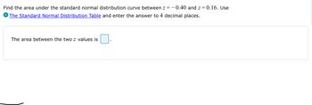 Find the area under the standard normal distribution curve between z=-0.40 and z=0.16. Use
The Standard Normal Distribution Table and enter the answer to 4 decimal places.
The area between the two z values is
1