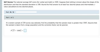 SAT Scores The national average SAT score (for verbal and math) is 1028. Suppose that nothing is known about the shape of the
distribution and that the standard deviation is 100. Round the final answer to at least four decimal places and intermediate z-
value calculations to two decimal places.
Part: 0 / 2
Part 1 of 2
If a random sample of 230 scores was selected, find the probability that the sample mean is greater than 1045. Assume that
the sample is taken from a large population and the correction factor can be ignored.
P(X > 1045)