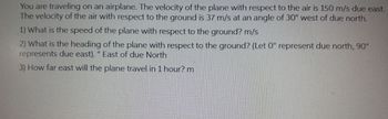 You are traveling on an airplane. The velocity of the plane with respect to the air is 150 m/s due east.
The velocity of the air with respect to the ground is 37 m/s at an angle of 30° west of due north.
1) What is the speed of the plane with respect to the ground? m/s
2) What is the heading of the plane with respect to the ground? (Let 0° represent due north, 90°
represents due east). ° East of due North
3) How far east will the plane travel in 1 hour? m