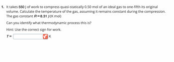 1. It takes 550 J of work to compress quasi-statically 0.50 mol of an ideal gas to one-fifth its original
volume. Calculate the temperature of the gas, assuming it remains constant during the compression.
The gas constant R = 8.31 J/(K mol)
Can you identify what thermodynamic process this is?
Hint: Use the correct sign for work.
T=
✔K