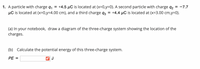 1. A particle with charge q,
µC is located at (x=0,y34.00 cm), and a third charge q3
+4.5 µC is located at (x=0,y=D0). A second particle with charge q2 = -7.7
+4.4 µC is located at (x=3.00 cm,y=0).
(a) In your notebook, draw a diagram of the three-charge system showing the location of the
charges.
(b) Calculate the potential energy of this three-charge system.
PE =
J
