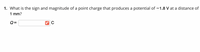 1. What is the sign and magnitude of a point charge that produces a potential of –1.8 V at a distance of
1 mm?
Q=
