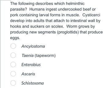 The following describes which helminthic
parasite? Humans ingest undercooked beef or
pork containing larval forms in muscle. Cysticerci
develop into adults that attach to intestinal wall by
hooks and suckers on scolex. Worm grows by
producing new segments (proglottids) that produce
eggs.
Ancylostoma
Taenia (tapeworm)
Enterobius
Ascaris
Schistosoma