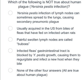 Which of the following is NOT true about human
plague (Yersinia pestis infection)?
Yersinia pestis infection of lymph nodes can
sometimes spread to the lungs, causing
secondary pneumonic plague
Usually acquired in the US from bites of
fleas that have fed on infected urban rats
Painful swollen lymph nodes are called
"buboes"
Infected fleas' gastrointestinal tract is
blocked by Y. pestis growth, causing them to
regurgitate and infect a new host when they
bite
None of the other four answers (All are true
about human plague)