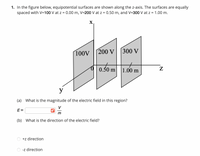 1. In the figure below, equipotential surfaces are shown along the z-axis. The surfaces are equally
spaced with V=100 V at z = 0.00 m, V=200 V at z = 0.50 m, and V=300 V at z = 1.00 m.
X,
100V
200 V
300 V
0.50m
0.50 m
1.00 m
y
(a) What is the magnitude of the electric field in this region?
V
E=
(b) What is the direction of the electric field?
+z direction
-z direction
