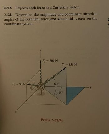 2-73. Express each force as a Cartesian vector.
2-74. Determine the magnitude and coordinate direction
angles of the resultant force, and sketch this vector on the
coordinate system.
F₁ = 90 N
X
Z
F3 = 200 N
F₂ = 150 N
Foopoo
60°
45°
Probs. 2-73/74
S