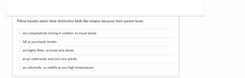 Pillow basalts attain their distinctive blob-like shapes because their parent lavas:
O
are comparatively lacking in volatiles, so travel slowly
fall as pyroclastic bombs
are highly felsic, so travel very slowly
erupt underwater and cool very quickly
are ultramafic, so solidify at very high temperatures