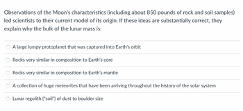 Observations of the Moon's characteristics (including about 850 pounds of rock and soil samples)
led scientists to their current model of its origin. If these ideas are substantially correct, they
explain why the bulk of the lunar mass is:
A large lumpy protoplanet that was captured into Earth's orbit
Rocks very similar in composition to Earth's core
Rocks very similar in composition to Earth's mantle
A collection of huge meteorites that have been arriving throughout the history of the solar system
Lunar regolith ("soil") of dust to boulder size