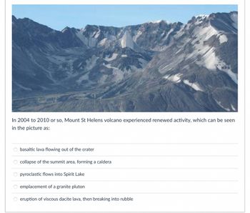 In 2004 to 2010 or so, Mount St Helens volcano experienced renewed activity, which can be seen
in the picture as:
00000
basaltic lava flowing out of the crater
O collapse of the summit area, forming a caldera
O pyroclastic
flows into Spirit Lake
O emplacement of a granite pluton
eruption of viscous dacite lava, then breaking into rubble