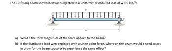 ### Image Transcription for Educational Use

#### Description:
The image illustrates a 10-foot long beam subjected to a uniformly-distributed load. The specified load is \( w = 5 \, \text{kip/ft} \).

#### Diagram:
- The beam is horizontally positioned and supported at two ends, labeled as points \( A \) and \( B \).
- Arrows pointing downward across the beam represent the uniformly-distributed load, denoted by \( w \).
- The length of the beam is marked as \( L = 10 \, \text{ft} \).

#### Questions:
a) What is the total magnitude of the force applied to the beam?

b) If the distributed load were replaced with a single point force, where on the beam would it need to act in order for the beam supports to experience the same effect?

---

### Explanation:
- **Graph/Diagram Details:** The diagram visually explains the setup of the beam with supporting symbols at the ends. The distributed load is represented by evenly spaced arrows, indicating the uniform application of force across the beam's length.
- **Key Concepts:**
  - **Uniformly-Distributed Load:** A type of load spread out over a length rather than applied at a single point.
  - **Calculation of Force:** For part (a), the total force from the distributed load can be calculated by multiplying the load per unit length by the total length of the beam (\( F = w \times L \)).
  - **Single Point Force:** For part (b), the equivalent point force would act at the centroid of the load distribution, often at the midpoint of the beam for uniform loads. 

These principles are foundational in structural analysis and mechanics.