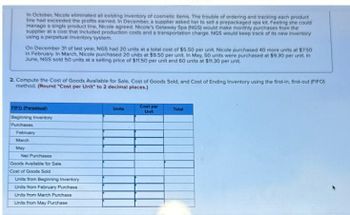 In October, Nicole eliminated all existing Inventory of cosmetic items. The trouble of ordering and tracking each product
line had exceeded the profits earned. In December, a supplier asked her to sell a prepackaged spa kit. Feeling she could
manage a single product line, Nicole agreed. Nicole's Getaway Spa (NGS) would make monthly purchases from the
supplier at a cost that included production costs and a transportation charge. NGS would keep track of its new inventory
using a perpetual Inventory system.
On December 31 of last year, NGS had 20 units at a total cost of $5.50 per unit. Nicole purchased 40 more units at $7.50
in February. In March, Nicole purchased 20 units at $9.50 per unit. In May, 50 units were purchased at $9.30 per unit. In
June, NGS sold 50 units at a selling price of $11.50 per unit and 60 units at $11.30 per unit.
2. Compute the Cost of Goods Available for Sale, Cost of Goods Sold, and Cost of Ending Inventory using the first-in, first-out (FIFO)
method. (Round "Cost per Unit" to 2 decimal places.)
FIFO (Perpetual)
Beginning Inventory
Purchases
February
March
May
Net Purchases
Goods Available for Sale i
Cost of Goods Sold
Units from Beginning Inventory
Units from February Purchase
Units from March Purchase
Units from May Purchase
Units
Cost per
Unit
Total