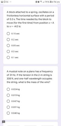3 ll 35% à 4:34 pm
A block attached to a spring, oscillates on a
frictionless horizontal surface with a period
of 0.3 s. The time needed by the block to
move (for the first time) from position x = A
to x = -A/2 is:
0.15 sec
0.2 sec
0.05 sec
0.3 sec
0.1 sec
A musical note on a piano has a frequency
of 31 Hz. If the tension in the 2-m string is
308 N, and one-half wavelength occupies
the string, what is the mass of the wire?
0.024 kg
0.019 kg
0.047 kg
0.031 kg
0.040 kg
