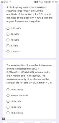 A O 35%1 4:34 pm
A block-spring system has a maximum
restoring force Fmax = 0.1 N. If the
amplitude of the motion is A = 0.01 m and
the mass of the block is m = 400 g then the
angular frequency w is equal to
1.25 rad/s
20 rad/s
10 rad/s
5 rad/s
2.5 rad/s
The wavefunction of a mechanical wave on
a string is described by: y(x,t) =
0.012cos(TTx-100rt+21t/3), where x and y
are in meters and t is in seconds. The
transverse velocity of an element on the
string at the left end (x = 0), at time t = 0 is:
-0.6V3n m/s
None of the listed
-0.6n m/s
+0.6r m/s
+0.6v3n m/s
