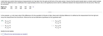 Listed below are systolic blood pressure measurements (mm Hg) taken from the right and left arms of the same woman. Assume that the paired sample data is a simple random sample
and that the differences have a distribution that is approximately normal. Use a 0.05 significance level to test for a difference between the measurements from the two arms. What can
be concluded?
Right arm
Left arm
142 145
172 177
A. Ho: Hd = 0
H₁: Hd #0
OC. Ho: Hd = 0
H₁: Hd <0
t=
In this example, Hd is the mean value of the differences d for the population of all pairs of data, where each individual difference d is defined as the measurement from the right arm
minus the measurement from the left arm. What are the null and alternative hypotheses for the hypothesis test?
Identify the test statistic.
136 130
183 154
129 D
147
(Round to two decimal places as needed.)
C
OB. Ho: Hd #0
H₁: Hd=0
O D. Ho: Hd #0
H₁: Hd>0