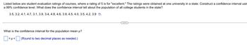 Listed below are student evaluation ratings of courses, where a rating of 5 is for "excellent." The ratings were obtained at one university in a state. Construct a confidence interval usin
a 99% confidence level. What does the confidence interval tell about the population of all college students in the state?
3.5, 3.2, 4.1, 4.7, 3.1, 3.9, 3.4, 4.8, 4.6, 3.9, 4.5, 4.0, 3.5, 4.2, 3.9
What is the confidence interval for the population mean μ?
<μ<
(Round to two decimal places as needed.)