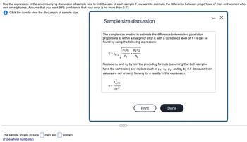 Use the expression in the accompanying discussion of sample size to find the size of each sample if you want to estimate the difference between proportions of men and women who
own smartphones. Assume that you want 99% confidence that your error is no more than 0.03.
iClick the icon to view the discussion of sample size.
The sample should include men and
(Type whole numbers.)
women.
Sample size discussion
The sample size needed to estimate the difference between two population
proportions to within a margin of error E with a confidence level of 1 - α can be
found by using the following expression:
E=Zx/2
Replace n₁ and n₂ by n in the preceding formula (assuming that both samples
have the same size) and replace each of p₁, 91, P2, and q2 by 0.5 (because their
values are not known). Solving for n results in this expression:
n=
P191 P292
n₁
n₂
zα/2
2E²
Print
Done
X