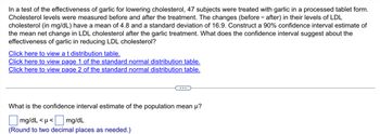 In a test of the effectiveness of garlic for lowering cholesterol, 47 subjects were treated with garlic in a processed tablet form.
Cholesterol levels were measured before and after the treatment. The changes (before-after) in their levels of LDL
cholesterol (in mg/dL) have a mean of 4.8 and a standard deviation of 16.9. Construct a 90% confidence interval estimate of
the mean net change in LDL cholesterol after the garlic treatment. What does the confidence interval suggest about the
effectiveness of garlic in reducing LDL cholesterol?
Click here to view a t distribution table.
Click here to view page 1 of the standard normal distribution table.
Click here to view page 2 of the standard normal distribution table.
What is the confidence interval estimate of the population mean μ?
mg/dL <μ<
<mg/dL
(Round to two decimal places as needed.)