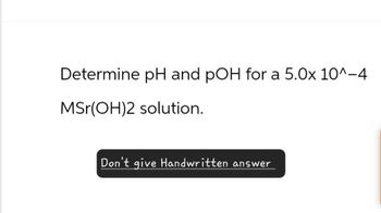 Determine pH and pOH for a 5.0x 10^-4
MSr(OH)2 solution.
Don't give Handwritten answer