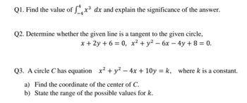 Q1. Find the value of √4x³ dx and explain the significance of the answer.
Q2. Determine whether the given line is a tangent to the given circle,
x+2y+6=0, x² + y²-6x-4y+ 8 = 0.
Q3. A circle C has equation x² + y² - 4x + 10y=k, where k is a constant.
a) Find the coordinate of the center of C.
b) State the range of the possible values for k.