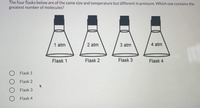 The four flasks below are of the same size and temperature but different in pressure. Which one contains the
greatest number of molecules?
1 atm
2 atm
3 atm
4 atm
Flask 1
Flask 2
Flask 3
Flask 4
O Flask 1
Flask 2
Flask 3
Flask 4
