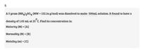 3.
A S gram (NH4)2SO4 (MW = 132.14 g/mol) was dissolved to make 500mL solution. It found to have a
density of 1.05 mL at 25 C. Find its concentration in:
Molarity (M) = [A]
Normality (N) = [B]
%3D
Molality (m) = [C]
