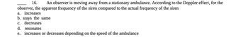 16. An observer is moving away from a stationary ambulance. According to the Doppler effect, for the
observer, the apparent frequency of the siren compared to the actual frequency of the siren
a. increases
b. stays the same
c. decreases
d. resonates
e. increases or decreases depending on the speed of the ambulance