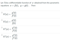 Let h be a differentiable function of x obtained from the parametric
equations a = f(t), y= g(t) . Then
g'(t)
h'(x) =
f'(t)
g'(t)
h'(x) =
f(t)
g" (t)
h" (x)
f'(t)
g" (t)
h" (x) =
f"(t)
