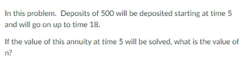 In this problem. Deposits of 500 will be deposited starting at time 5
and will go on up to time 18.
If the value of this annuity at time 5 will be solved, what is the value of
n?