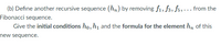 (b) Define another recursive sequence (h„) by removing f1, f3, fs,... from the
Fibonacci sequence.
Give the initial conditions ho, h1 and the formula for the element h, of this
new sequence.
