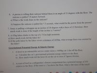 6. A person is rolling their suitcase behind them at an angle of 23 degrees with the floor. The
suitcase is pulled 5.0 meters forward.
a) What is the work done on the suitcase?
b) Suppose the suitcase is pulled for 7.5 seconds, what would be the power from the person?
7. Jenny is pulling a toboggan up an incline of 20 degrees with a force of 15 Newtons. How
much work is done if the length of the incline is 5 meters?
8. A 65kg hiker climbs to the top of a 752m high mountain.
a) How much work did the hiker do?
b) If the path taken by the hiker covers a distance of 1650m, what average force was exerted by
the hiker?
Gravitational Potential Energy & Kinetic Energy
1. A hoist in an automobile service center raises a l600kg car 1.8m off the floor.
a) Calculate the car's gravitational potential energy relative to the floor.
b) How much work did the hoist do on the car to raise it? Ignore friction.
2. A roast of beef in a refrigerator's freezer compartment has a potential energy of 35J
relative to the floor. If the roast is 1.7m above the floor, what is the mass of the roast?
