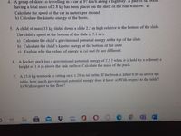 4. A group of skiers is travelling in a car at 97 km/h along a highway. A palr oI SRI BOOIS
having a total mass of 2.8 kg has been placed on the shelf of the rear window. a)
Calculate the speed of the car in meters per second.
b) Calculate the kinetic energy of the boots.
5. A child of mass 33 kg slides down a slide 2.2 m high relative to the bottom of the slide.
The child's speed at the bottom of the slide is 5.1 m/s.
a) Calculate the child's gravitational potential energy at the top of the slide.
b) Calculate the child's kinetic energy at the bottom of the slide.
c) Explain why the values of energy in (a) and (b) are different.
6. A hockey puck has a gravitational potential energy of 2.3 J when it is held by a refereet a
height of 1.4 m above the rink surface. Calculate the mass of the puck.
7. A 15.0 kg textbook is sitting on a 1.20 m tall table. If the book is lifted 0.80 m above the
table, how much gravitational potential energy does it have: a) With respect to the table?
b) With respect to the floor?
amazon
