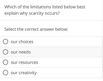 Which of the limitations listed below best
explain why scarcity occurs?
Select the correct answer below:
our choices
O our needs
our resources
our creativity