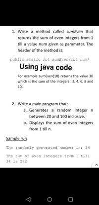 1. Write a method called sumEven that
returns the sum of even integers from 1
till a value num given as parameter. The
header of the method is:
public static int sumEven (int num)
Using java code
For example sumEven(10) returns the value 30
which is the sum of the integers 2, 4, 6, 8 and
10.
2. Write a main program that:
a. Generates a random integer n
between 20 and 100 inclusive.
b. Displays the sum of even integers
from 1 till n.
Sample run
The randomly generated number is: 34
The sum of even integers from 1 till
34 is 272
